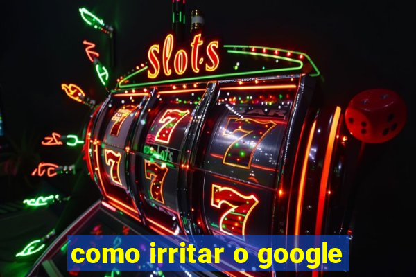 como irritar o google